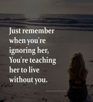 when you're ignoring her, You're teaching her to live without you ...