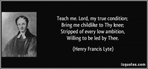 Teach me. Lord, my true condition; Bring me childlike to Thy knee ...