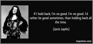 ... rather be good sometimes, than holding back all the time. - Janis