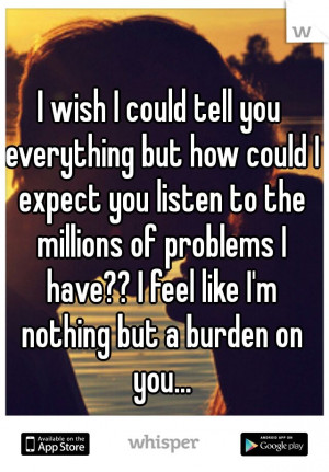 ... of problems I have?? I feel like I'm nothing but a burden on you