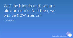 ... until we are old and senile. And then, we will be NEW friends