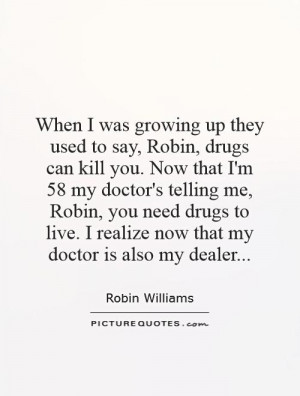 drugs can kill you. Now that I'm 58 my doctor's telling me, Robin, you ...