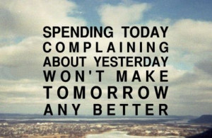 ... today complaining about yesterday won't make tomorrow any better