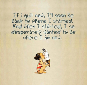 If I quit now, I'll soon be back to where I started. When I started, I ...
