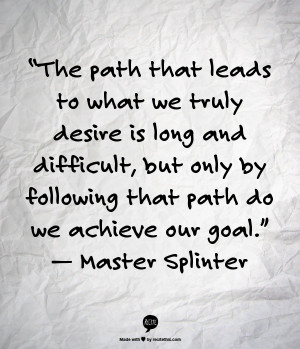 ... by following that path do we achieve our goal.” — Master Splinter