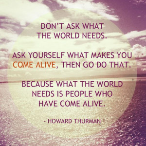 Don't ask what the world needs. Ask yourself what makes you come alive ...