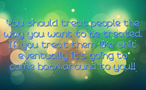 people the way you want to be treated. If you treat them like shit ...