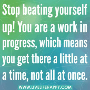 Stop beating yourself up. You are a work in progress, which means you ...