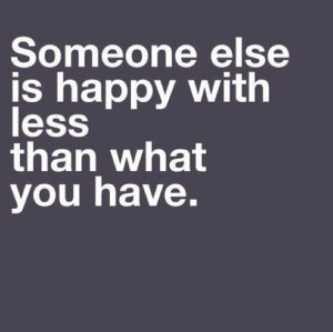 Someone else is happy with less than what you have.