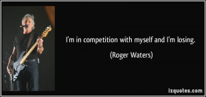 in competition with myself and I'm losing. - Roger Waters