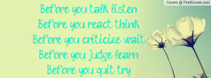 Before you talk, listen. Before you react, think.Before you criticize ...
