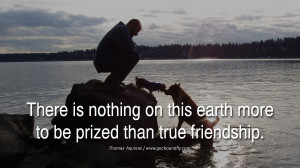 There is nothing on this earth more to be prized than true friendship ...