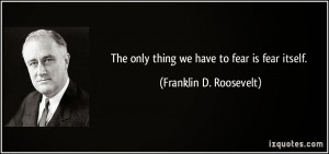 ... things worse sometimes the only thing we have to fear is fear itself