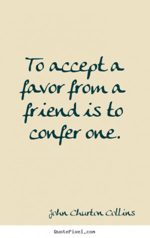 ... To accept a favor from a friend is to confer one. - Friendship quotes
