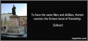 To have the same likes and dislikes, therein consists the firmest bond ...