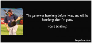 ... before I was, and will be here long after I'm gone. - Curt Schilling