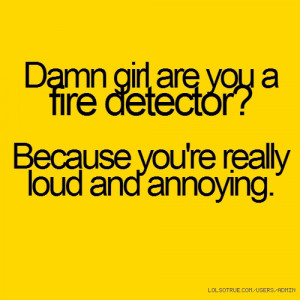 ... girl are you a fire detector? Because you're really loud and annoying