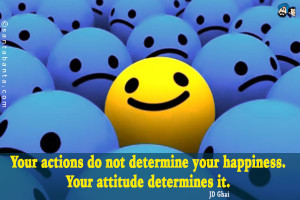 ... actions do not determine your happiness. Your attitude determines it