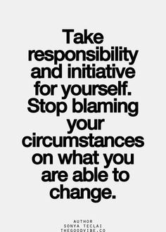 Take responsibility and initiative for yourself. Stop blaming your ...