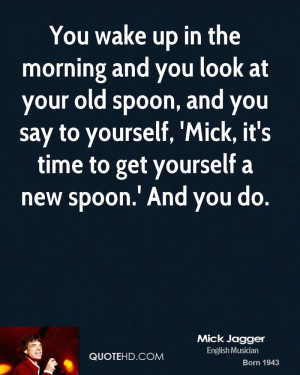 You wake up in the morning and you look at your old spoon, and you say ...