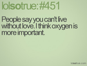 ... say you can't live without love. I think oxygen is more important