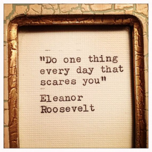 Do one thing everyday that scares you--Eleanor Roosevelt