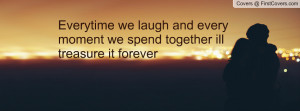 Everytime we laugh and every moment we spend together ill treasure it ...