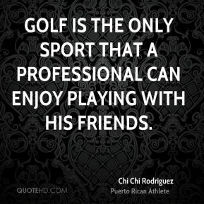 Chi Chi Rodriguez - Golf is the only sport that a professional can ...