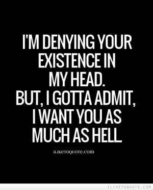 ... existence in my head. But, I gotta admit, I want you as much as hell