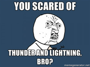No - you scared of thunder and lightning, bro?