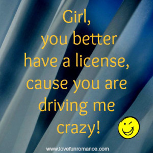 Girl, you better have a license, cause you are driving me crazy!