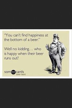 There's no happiness at the bottom of a beer. Of course not, you're ...