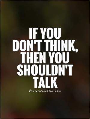 If you don't think, then you shouldn't talk