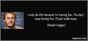 ... fun. The day I stop having fun, I'll just walk away. - Heath Ledger
