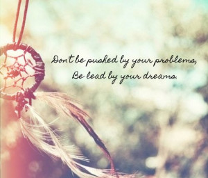 Don't be pushed by your problems, be lead by your dreams.