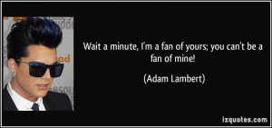 ... minute, I'm a fan of yours; you can't be a fan of mine! - Adam Lambert