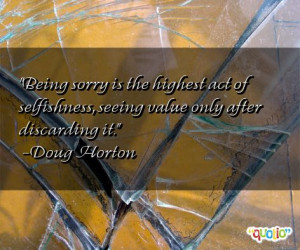 Being sorry is the highest act of selfishness, seeing value only after ...