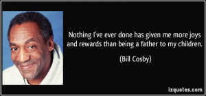 ... more joys and rewards than being a father to my children. - Bill Cosby