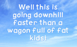Well this is going downhill faster than a wagon full of fat kids!