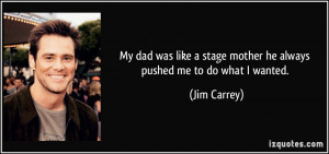 My dad was like a stage mother he always pushed me to do what I wanted ...