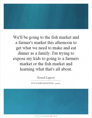 ... my kids to going to a farmers market or the fish market and learning