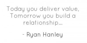 Today you deliver value, Tomorrow you build a relationship...