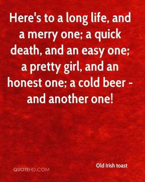 Here's to a long life, and a merry one; a quick death, and an easy one ...