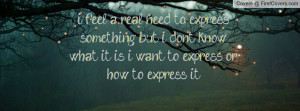 real need to express something but i don't know what it is i want ...