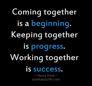 Coming together is a beginning. Keeping together is progress. Working ...