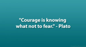 Courage is knowing what not to fear.” – Plato