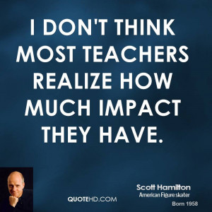 don't think most teachers realize how much impact they have.