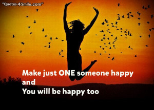 Make someone happy, just one someone happy and you will be happy too.