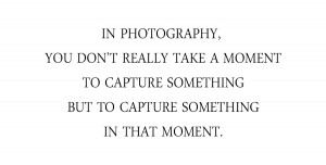 ... photography, you don’t really take a moment to capture something but