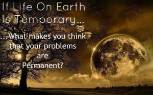 if life on earth is temporary what makes you think that your problems ...